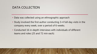 DATA COLLECTION
• Data was collected using an ethnographic approach
• Study involved the first author conducting 3–4 full-day visits in the
company every week, over a period of 6-weeks.
• Conducted 16 in-depth interviews with individuals of different
teams and roles (25 and 72 min each)
 