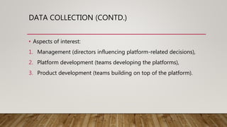 DATA COLLECTION (CONTD.)
• Aspects of interest:
1. Management (directors influencing platform-related decisions),
2. Platform development (teams developing the platforms),
3. Product development (teams building on top of the platform).
 