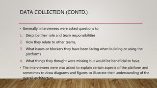 DATA COLLECTION (CONTD.)
• Generally, interviewees were asked questions to
1. Describe their role and team responsibilities
2. How they relate to other teams,
3. What issues or blockers they have been facing when building or using the
platforms
4. What things they thought were missing but would be beneficial to have.
• The interviewees were also asked to explain certain aspects of the platform and
sometimes to draw diagrams and figures to illustrate their understanding of the
overall architecture.
 