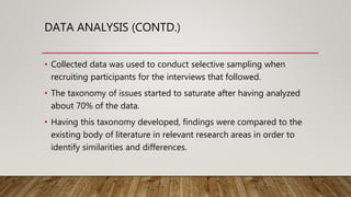 DATA ANALYSIS (CONTD.)
• Collected data was used to conduct selective sampling when
recruiting participants for the interviews that followed.
• The taxonomy of issues started to saturate after having analyzed
about 70% of the data.
• Having this taxonomy developed, findings were compared to the
existing body of literature in relevant research areas in order to
identify similarities and differences.
 