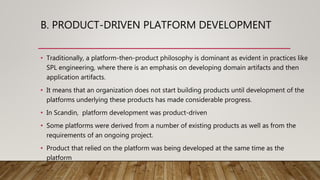 B. PRODUCT-DRIVEN PLATFORM DEVELOPMENT
• Traditionally, a platform-then-product philosophy is dominant as evident in practices like
SPL engineering, where there is an emphasis on developing domain artifacts and then
application artifacts.
• It means that an organization does not start building products until development of the
platforms underlying these products has made considerable progress.
• In Scandin, platform development was product-driven
• Some platforms were derived from a number of existing products as well as from the
requirements of an ongoing project.
• Product that relied on the platform was being developed at the same time as the
platform
 