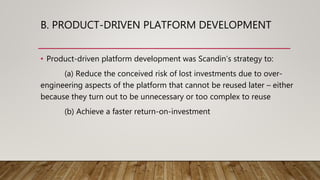 B. PRODUCT-DRIVEN PLATFORM DEVELOPMENT
• Product-driven platform development was Scandin’s strategy to:
(a) Reduce the conceived risk of lost investments due to over-
engineering aspects of the platform that cannot be reused later – either
because they turn out to be unnecessary or too complex to reuse
(b) Achieve a faster return-on-investment
 