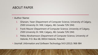 ABOUT PAPER
• Author Name:
1. Ghanam, Yaser (Department of Computer Science, University of Calgary,
2500 University Dr. NW, Calgary, AB, Canada T2N 1N4)
2. Frank Maurer (Department of Computer Science, University of Calgary,
2500 University Dr. NW, Calgary, AB, Canada T2N 1N4)
3. Pekka Abrahamsson (Department of Computer Science, University of
Helsinki, P.O. Box 68, 00014 Helsinki, Finland)
• Journal: Information and Software Technology 54.9 (2012): 968-984
 