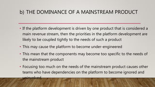 b) THE DOMINANCE OF A MAINSTREAM PRODUCT
• If the platform development is driven by one product that is considered a
main revenue stream, then the priorities in the platform development are
likely to be coupled tightly to the needs of such a product
• This may cause the platform to become under-engineered
• This mean that the components may become too specific to the needs of
the mainstream product
• Focusing too much on the needs of the mainstream product causes other
teams who have dependencies on the platform to become ignored and
uninvolved.
 
