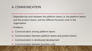 A. COMMUNICATION
• Dependencies exist between the platform teams i.e. the platform teams
and the product teams, and the different business units in the
organization
• Problems:
a) Communication among platform teams
b) Communication between platform teams and product teams
c) Communication in distributed development
d) Communication between business units
 