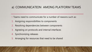 a) COMMUNICATION AMONG PLATFORM TEAMS
• Teams need to communicate for a number of reasons such as:
1. Assigning responsibilities to components
2. Resolving dependencies between components
3. Agreeing on protocols and internal interfaces
4. Synchronizing releases
5. Arranging for resources that need to be shared
 