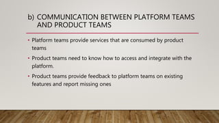 b) COMMUNICATION BETWEEN PLATFORM TEAMS
AND PRODUCT TEAMS
• Platform teams provide services that are consumed by product
teams
• Product teams need to know how to access and integrate with the
platform.
• Product teams provide feedback to platform teams on existing
features and report missing ones
 