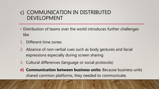 c) COMMUNICATION IN DISTRIBUTED
DEVELOPMENT
• Distribution of teams over the world introduces further challenges
like
1. Different time zones
2. Absence of non-verbal cues such as body gestures and facial
expressions especially during screen sharing
3. Cultural differences (language or social protocols)
d) Communication between business units: Because business units
shared common platforms, they needed to communicate.
 