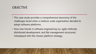 OBJECTIVE
• This case study provides a comprehensive taxonomy of the
challenges faced when a medium scale organization decided to
adopt software platforms.
• How new trends in software engineering (i.e. agile methods,
distributed development, and flat management structures)
interplayed with the chosen platform strategy.
 