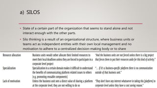 a) SILOS
• State of a certain part of the organization that seems to stand alone and not
interact enough with the other parts.
• Silo thinking is a result of an organizational structure, where business units or
teams act as independent entities with their own local management and no
motivation to adhere to a centralized decision-making body or to share
information with other units.
 