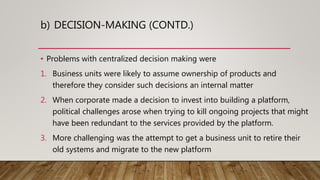b) DECISION-MAKING (CONTD.)
• Problems with centralized decision making were
1. Business units were likely to assume ownership of products and
therefore they consider such decisions an internal matter
2. When corporate made a decision to invest into building a platform,
political challenges arose when trying to kill ongoing projects that might
have been redundant to the services provided by the platform.
3. More challenging was the attempt to get a business unit to retire their
old systems and migrate to the new platform
 