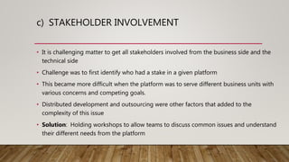 c) STAKEHOLDER INVOLVEMENT
• It is challenging matter to get all stakeholders involved from the business side and the
technical side
• Challenge was to first identify who had a stake in a given platform
• This became more difficult when the platform was to serve different business units with
various concerns and competing goals.
• Distributed development and outsourcing were other factors that added to the
complexity of this issue
• Solution: Holding workshops to allow teams to discuss common issues and understand
their different needs from the platform
 
