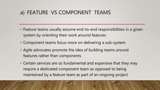a) FEATURE VS COMPONENT TEAMS
• Feature teams usually assume end-to-end responsibilities in a given
system by orienting their work around features
• Component teams focus more on delivering a sub-system
• Agile advocates promote the idea of building teams around
features rather than components
• Certain services are so fundamental and expensive that they may
require a dedicated component team as opposed to being
maintained by a feature team as part of an ongoing project
 