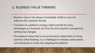 c) BUSINESS-VALUE THINKING
• Business value is not always immediately visible or may not
influence the customer directly.
• Transition to a platform strategy might provide for many
advantages as a business, but from an end customer’s perspective,
nothing has changed.
• The research shows that in an environment, where there is strong
business-value thinking, it is a challenge to motivate certain teams
and individuals to invest into adopting the platform
 