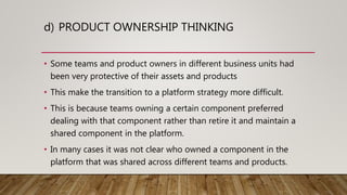 d) PRODUCT OWNERSHIP THINKING
• Some teams and product owners in different business units had
been very protective of their assets and products
• This make the transition to a platform strategy more difficult.
• This is because teams owning a certain component preferred
dealing with that component rather than retire it and maintain a
shared component in the platform.
• In many cases it was not clear who owned a component in the
platform that was shared across different teams and products.
 