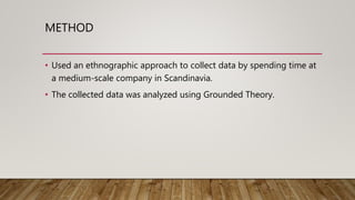 METHOD
• Used an ethnographic approach to collect data by spending time at
a medium-scale company in Scandinavia.
• The collected data was analyzed using Grounded Theory.
 