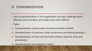 D. STANDARDIZATION
• Lack of standardization in the organization was also challenge which
affected communication and made reuse more difficult.
• Types:
a) Standardization of documents (Format and level of detail)
b) Standardization of practices (code conventions and testing practices )
c) Standardization of tools and technical solutions (Specific tools and
procedures)
d) Standardization of acceptance criteria
 