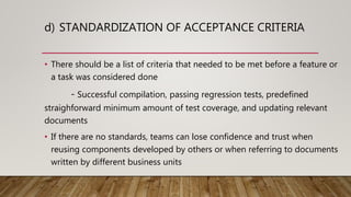 d) STANDARDIZATION OF ACCEPTANCE CRITERIA
• There should be a list of criteria that needed to be met before a feature or
a task was considered done
- Successful compilation, passing regression tests, predefined
straighforward minimum amount of test coverage, and updating relevant
documents
• If there are no standards, teams can lose confidence and trust when
reusing components developed by others or when referring to documents
written by different business units
 
