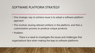 SOFTWARE PLATFORM STRATEGY
• One strategic way to achieve reuse is to adopt a software platform
approach
• This involves reusing relevant artifacts in the platform, and then a
customization process to produce unique products
• Problem:
There is a need to investigate the issues and challenges that
organizations face when making the leap to software platforms.
 