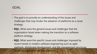 GOAL
• The goal is to provide an understanding of the issues and
challenges that may hinder the adoption of platforms as a reuse
strategy.
• RQ1. What were the general issues and challenges that the
organization faced when making the transition to a software
platform strategy
• RQ2. What were the specific issues and challenges imposed by
recent trends in modern software engineering such as agile
methods, distributed development, and flat management structures
within the context of the new platform
 