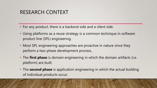 RESEARCH CONTEXT
• For any product, there is a backend side and a client side.
• Using platforms as a reuse strategy is a common technique in software
product line (SPL) engineering.
• Most SPL engineering approaches are proactive in nature since they
perform a two-phase development process.
• The first phase is domain engineering in which the domain artifacts (i.e.
platform) are built.
• The second phase is application engineering in which the actual building
of individual products occur.
 