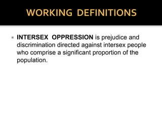  Cisgender: a term for individuals who match the sex
assigned to them at birth with their bodies, and their
personal gender identities. Other terms include “gender
normative,” “cismale,” “cisfemale,” & others.
The Latin prefix cis means “on the same side (as)”
or “on the side (of)” or “to/this the near side.”
 Cissexism (“Binarism,” “Transgender
Oppression,” “Genderism”): a conceptual structure
of oppression directed against those who live and
function external to the gender/sex binary, and/or the
principle that they do not exist at all.
 