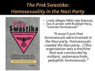  Lively alleges Hitler was bisexual,
 Sex in prison with Rudolph Hess,
“a known homosexual.”
“It wasn’t just that
homosexuals were involved in
the Nazi party. Homosexuals
created the Nazi party...[T]his
organization was a machine
that was constructed by
militant, sadomasochistic,
pedophilic homosexuals.”
 