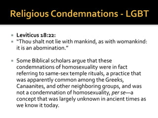  Genesis 19:1-25: Sodom and Gomorra:
 From the Jewish Bible (also known as the “Old
Testament”) the story of the destruction of Sodom
is frequently cited to justify condemnations of
homosexuality. However, there are a number of
problems in interpreting this story as an argument
for a divine proscription of homosexuality. Many
early Jews and Christians, and some current Biblical
scholars, interpret the sin of Sodom to be that of
inhospitality toward strangers, and unrelated to sex.
 