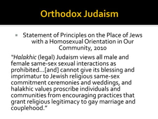  Leviticus 18:22:
 “Thou shalt not lie with mankind, as with womankind:
it is an abomination.”
 Some Biblical scholars argue that these
condemnations of homosexuality were in fact
referring to same-sex temple rituals, a practice that
was apparently common among the Greeks,
Canaanites, and other neighboring groups, and was
not a condemnation of homosexuality, per se—a
concept that was largely unknown in ancient times as
we know it today.
 
