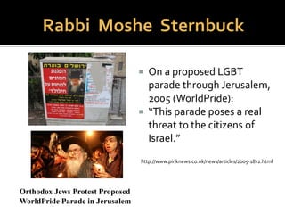  Statement of Principles on the Place of Jews
with a Homosexual Orientation in Our
Community, 2010
“Halakhic (legal) Judaism views all male and
female same-sex sexual interactions as
prohibited...[and] cannot give its blessing and
imprimatur to Jewish religious same-sex
commitment ceremonies and weddings, and
halakhic values proscribe individuals and
communities from encouraging practices that
grant religious legitimacy to gay marriage and
couplehood.”
 