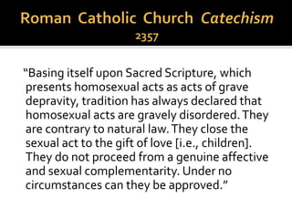 “Homosexual persons are called to chastity. By
the virtues of self-mastery that teach them
inner freedom, at times by the support of
disinterested friendship, by prayer and
sacramental grace, they can and should
gradually and resolutely approach Christian
perfection.”
 