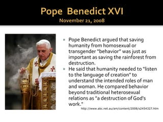 “Basing itself upon Sacred Scripture, which
presents homosexual acts as acts of grave
depravity, tradition has always declared that
homosexual acts are gravely disordered.They
are contrary to natural law.They close the
sexual act to the gift of love [i.e., children].
They do not proceed from a genuine affective
and sexual complementarity. Under no
circumstances can they be approved.”
 