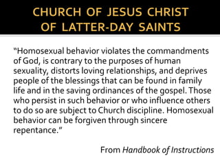  Pope Benedict argued that saving
humanity from homosexual or
transgender “behavior” was just as
important as saving the rainforest from
destruction.
 He said that humanity needed to "listen
to the language of creation" to
understand the intended roles of man
and woman. He compared behavior
beyond traditional heterosexual
relations as "a destruction of God's
work."
http://www.abc.net.au/am/content/2008/s2454327.htm
 