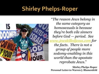  Independent Baptist
Minister
 Founder,Westboro
Baptist Church
 Topeka, Kansas
 Most natural disasters
 TerroristActs
 Caused by God’s scorn
on societies that
tolerate
homosexuality
“These fags are going to hell.
And I'm supposed to be quiet
about that? I'm supposed to
get lockjaw? The Bible's just
full of hell, the wrath of God.”
 