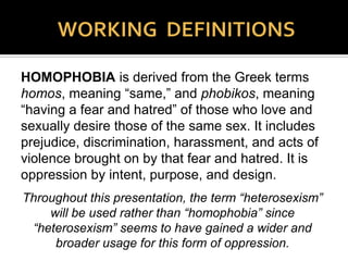 HETEROSEXISM is the overarching system of
advantages bestowed on heterosexuals. Heterosexism
is the institutionalization of a heterosexual norm or
standard, which establishes and perpetuates the notion
that all people are or should be heterosexual thereby
privileging heterosexuals and heterosexuality, and
excluding the needs, concerns, cultures, and life
experiences of lesbian, gay, bisexual, asexual, trans*,
and intersex people. Many times blatant and at times
subtle, heterosexism is oppression by neglect, omission,
erasure, & distortion, as well as by purpose, intent, and
design.
 