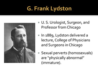  Two such theorists were American
physicians, G. Frank Lydston and
James Kiernan posited homosexuals
and bisexuals as a kind of remnant of
the primitive organisms from which
humans developed.
 