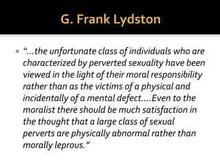  U. S. Urologist, Surgeon, and
Professor from Chicago
 In 1889, Lydston delivered a
lecture,College of Physicians
and Surgeons in Chicago
 Sexual perverts (homosexuals)
are “physically abnormal”
(immature).
 