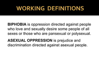 HOMOPHOBIA is derived from the Greek terms
homos, meaning “same,” and phobikos, meaning
“having a fear and hatred” of those who love and
sexually desire those of the same sex. It includes
prejudice, discrimination, harassment, and acts of
violence brought on by that fear and hatred. It is
oppression by intent, purpose, and design.
Throughout this presentation, the term “heterosexism”
will be used rather than “homophobia” since
“heterosexism” seems to have gained a wider and
broader usage for this form of oppression.
 