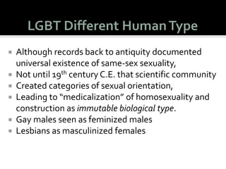 Freud asserted that
homosexuality a
developmental disorder,
 A fixation at one of the
intermediate “pregenital”
stages,
 He believed caused, at least
in part, by an incomplete
resolution in males of the
Oedipal complex.
 In this way, Freud saw gay
men as perpetual children.
What does he know? He
smoked!
 