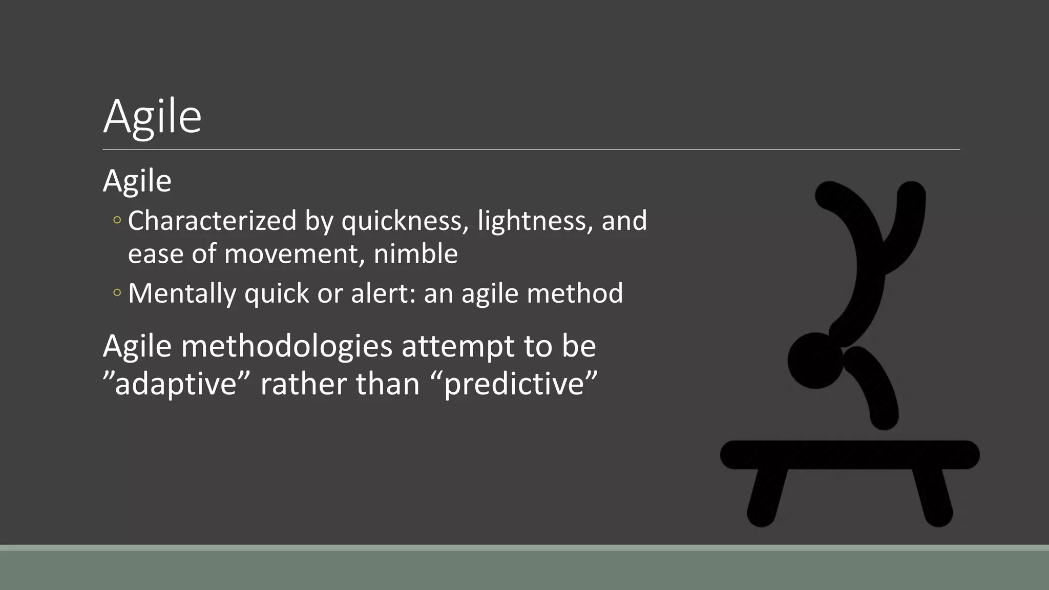Agile
Agile
◦ Characterized by quickness, lightness, and
ease of movement, nimble
◦ Mentally quick or alert: an agile method
Agile methodologies attempt to be
”adaptive” rather than “predictive”
 