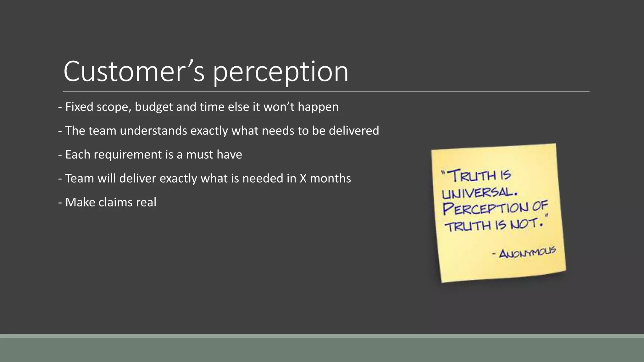 Customer’s perception
- Fixed scope, budget and time else it won’t happen
- The team understands exactly what needs to be delivered
- Each requirement is a must have
- Team will deliver exactly what is needed in X months
- Make claims real
 