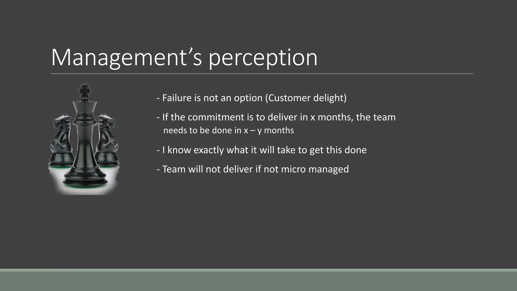 Management’s perception
- Failure is not an option (Customer delight)
- If the commitment is to deliver in x months, the team
needs to be done in x – y months
- I know exactly what it will take to get this done
- Team will not deliver if not micro managed
 