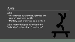 Agile
Agile
◦ Characterized by quickness, lightness, and
ease of movement, nimble
◦ Mentally quick or alert: an agile method
Agile methodologies attempt to be
”adaptive” rather than “predictive”
 