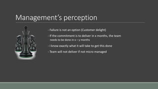 Management’s perception
- Failure is not an option (Customer delight)
- If the commitment is to deliver in x months, the team
needs to be done in x – y months
- I know exactly what it will take to get this done
- Team will not deliver if not micro managed
 