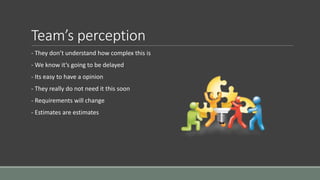 Team’s perception
- They don’t understand how complex this is
- We know it’s going to be delayed
- Its easy to have a opinion
- They really do not need it this soon
- Requirements will change
- Estimates are estimates
 