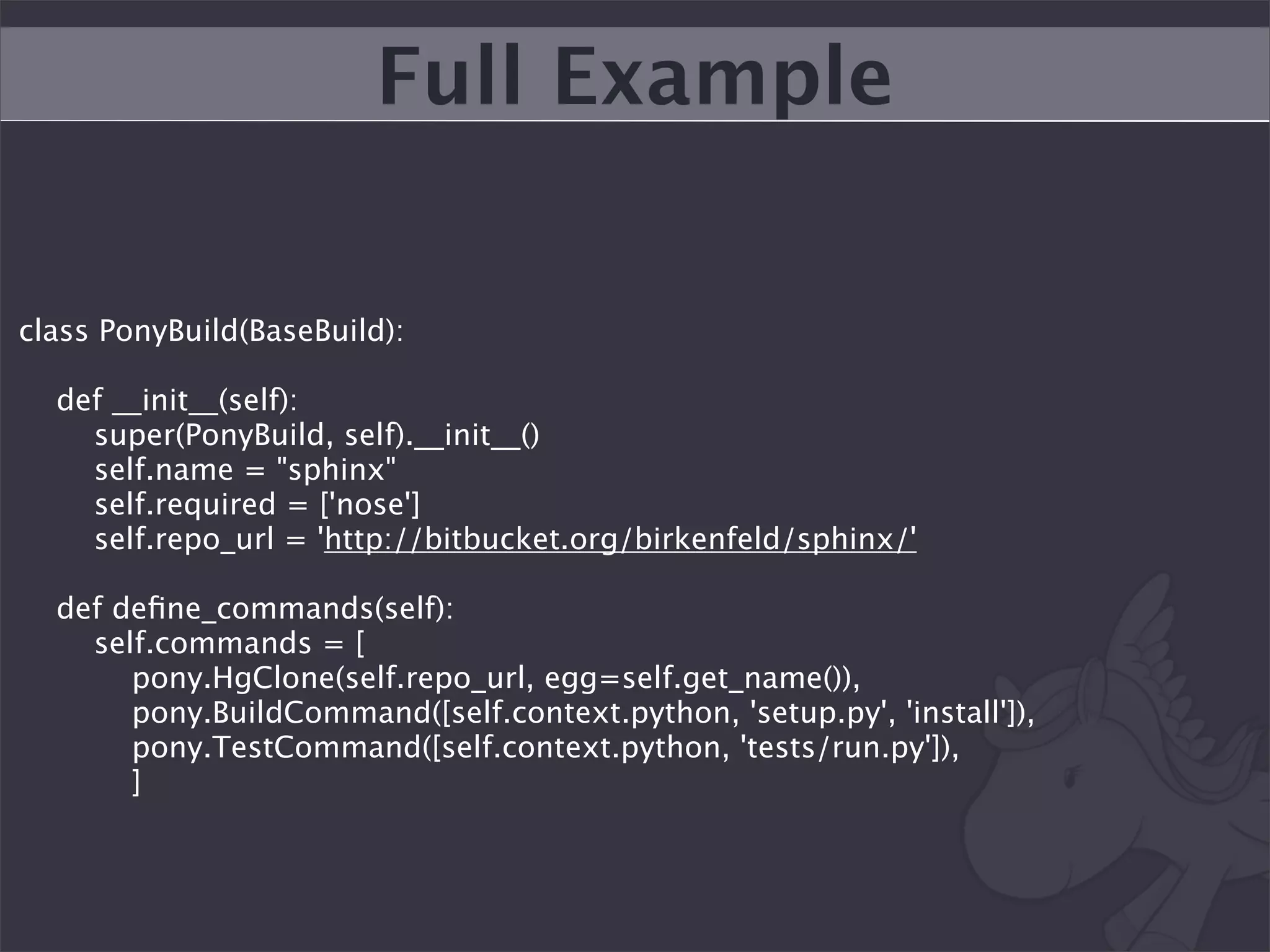 Full Example

class PonyBuild(BaseBuild):

  def __init__(self):
    super(PonyBuild, self).__init__()
    self.name = "sphinx"
    self.required = ['nose']
    self.repo_url = 'http://bitbucket.org/birkenfeld/sphinx/'

  def deﬁne_commands(self):
    self.commands = [
       pony.HgClone(self.repo_url, egg=self.get_name()),
       pony.BuildCommand([self.context.python, 'setup.py', 'install']),
       pony.TestCommand([self.context.python, 'tests/run.py']),
       ]
 