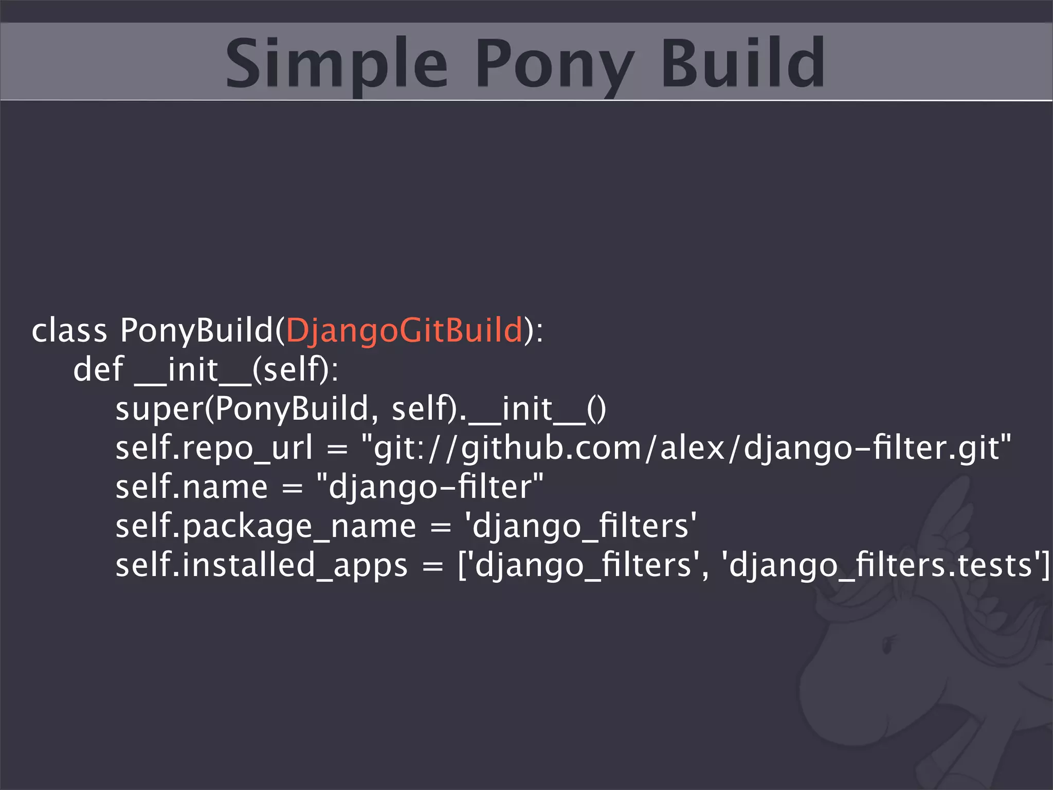 Simple Pony Build


class PonyBuild(DjangoGitBuild):
   def __init__(self):
     super(PonyBuild, self).__init__()
     self.repo_url = "git://github.com/alex/django-ﬁlter.git"
     self.name = "django-ﬁlter"
     self.package_name = 'django_ﬁlters'
     self.installed_apps = ['django_ﬁlters', 'django_ﬁlters.tests']
 