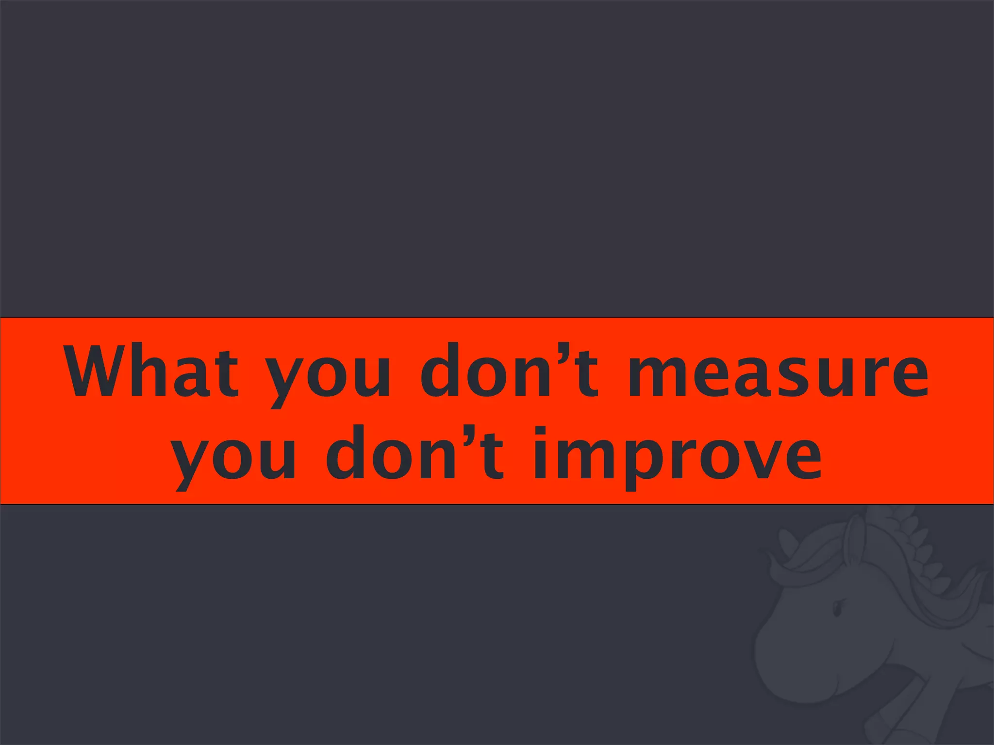 What you don’t measure
  you don’t improve
 