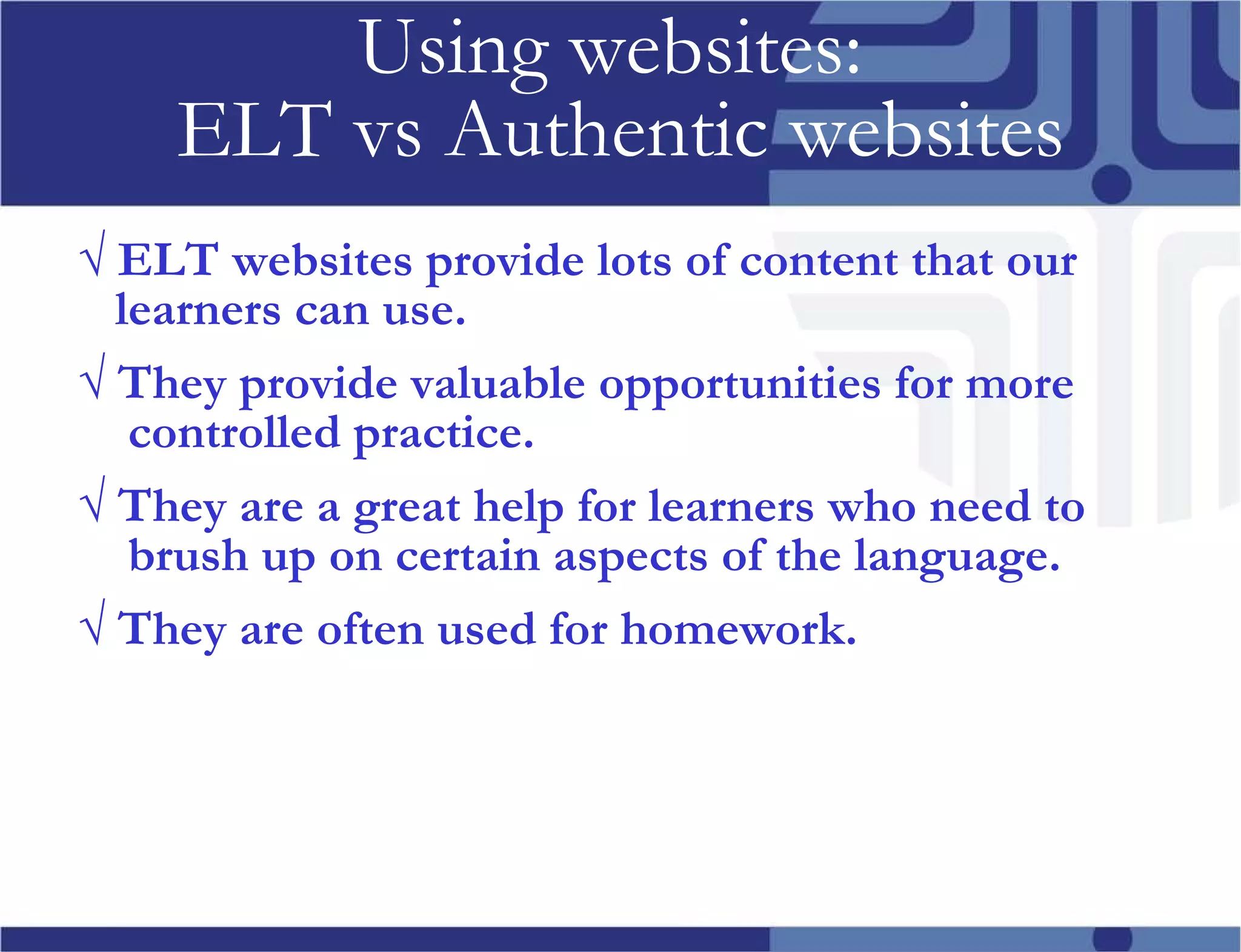 Using websites: ELT vs Authentic websites √ ELT websites provide lots of content that our learners can use. √ They provide valuable opportunities for more controlled practice. √ They are a great help for learners who need to brush up on certain aspects of the language. √ They are often used for homework.