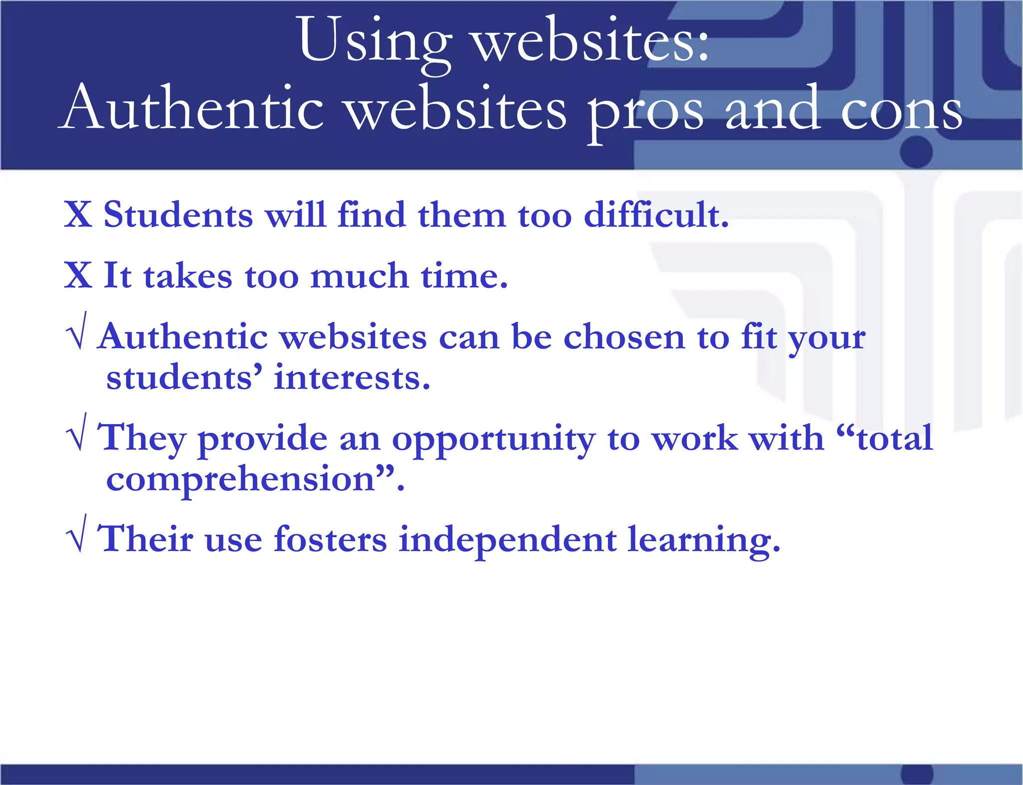 Using websites: Authentic websites pros and cons Х Students will find them too difficult. Х It takes too much time. √ Authentic websites can be chosen to fit your students’ interests. √ They provide an opportunity to work with “total comprehension”. √ Their use fosters independent learning.